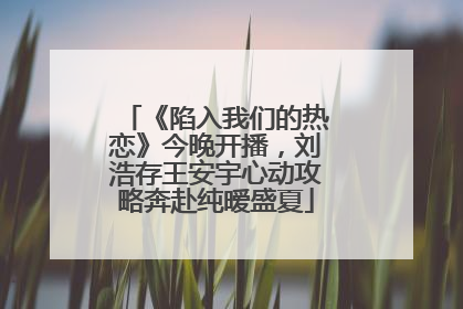 《陷入我们的热恋》今晚开播，刘浩存王安宇心动攻略奔赴纯暧盛夏