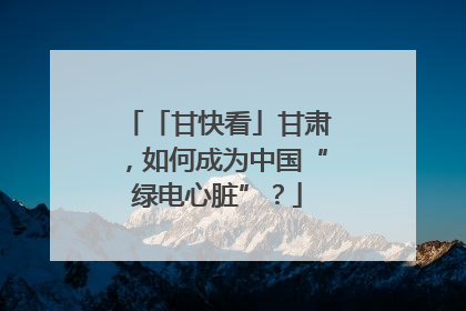 「甘快看」甘肃，如何成为中国“绿电心脏”？