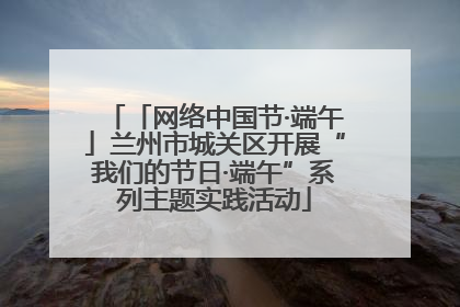 「网络中国节·端午」兰州市城关区开展“我们的节日·端午”系列主题实践活动