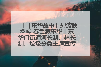「东华故事」碧波映翠嶂 春色满东华丨东华门街道河长制、林长制、垃圾分类主题宣传如火如荼中