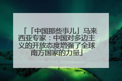 「中国那些事儿」马来西亚专家：中国对多边主义的开放态度增强了全球南方国家的力量