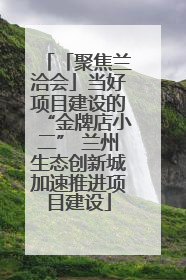 「聚焦兰洽会」当好项目建设的“金牌店小二” 兰州生态创新城加速推进项目建设