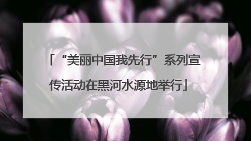 “美丽中国我先行”系列宣传活动在黑河水源地举行