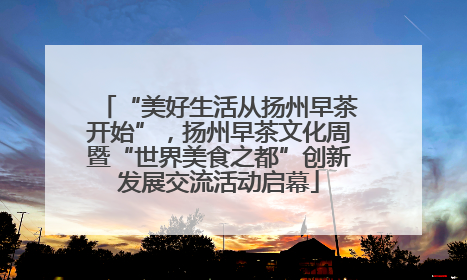 “美好生活从扬州早茶开始”，扬州早茶文化周暨“世界美食之都”创新发展交流活动启幕