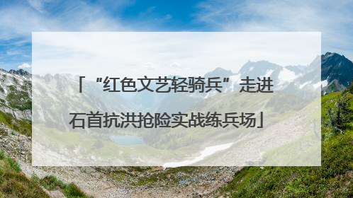 “红色文艺轻骑兵”走进石首抗洪抢险实战练兵场