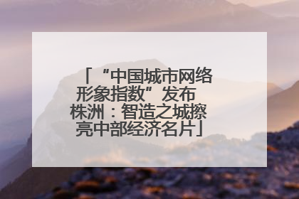 “中国城市网络形象指数”发布 株洲：智造之城擦亮中部经济名片