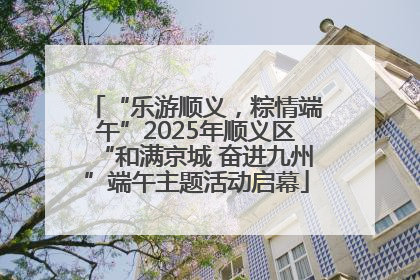 “乐游顺义，粽情端午”2025年顺义区“和满京城 奋进九州”端午主题活动启幕