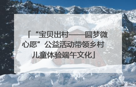 “宝贝出村——圆梦微心愿”公益活动带领乡村儿童体验端午文化