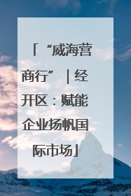 “威海营商行”｜经开区：赋能企业扬帆国际市场