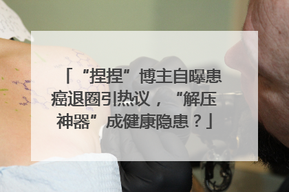 “捏捏”博主自曝患癌退圈引热议，“解压神器”成健康隐患？