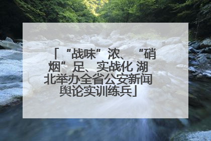 “战味”浓、“硝烟”足、实战化 湖北举办全省公安新闻舆论实训练兵