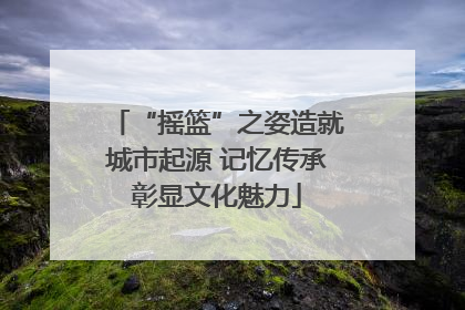 “摇篮”之姿造就城市起源 记忆传承彰显文化魅力