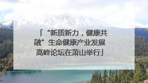 “新质新力，健康共融”生命健康产业发展高峰论坛在萧山举行