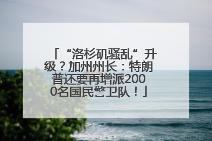 “洛杉矶骚乱”升级？加州州长：特朗普还要再增派2000名国民警卫队！
