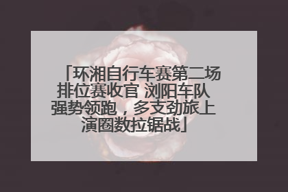 环湘自行车赛第二场排位赛收官 浏阳车队强势领跑，多支劲旅上演圈数拉锯战
