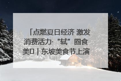 点燃夏日经济 激发消费活力·“轼”圈食美⑪｜东坡美食节上演“文化满汉全席”