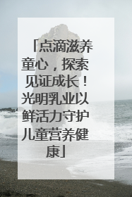点滴滋养童心，探索见证成长！光明乳业以鲜活力守护儿童营养健康