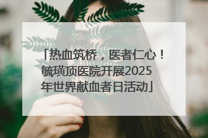 热血筑桥，医者仁心！毓璜顶医院开展2025年世界献血者日活动