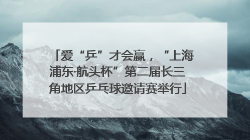 爱“乒”才会赢，“上海浦东·航头杯”第二届长三角地区乒乓球邀请赛举行
