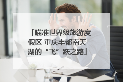 瞄准世界级旅游度假区 重庆丰都南天湖的“飞”跃之路
