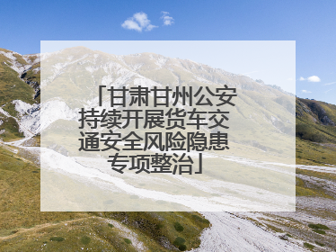 甘肃甘州公安持续开展货车交通安全风险隐患专项整治