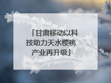 甘肃移动以科技助力天水樱桃产业再升级