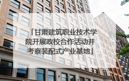 甘肃建筑职业技术学院开展政校合作活动并考察装配式产业基地