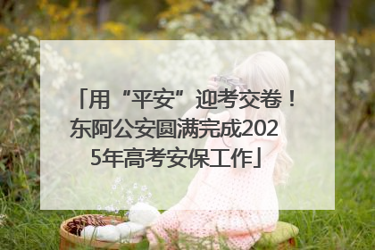 用“平安”迎考交卷！东阿公安圆满完成2025年高考安保工作