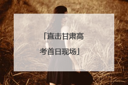 直击甘肃高考首日现场