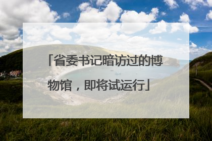 省委书记暗访过的博物馆，即将试运行