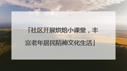 社区开展烘焙小课堂，丰富老年居民精神文化生活