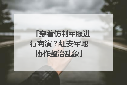 穿着仿制军服进行商演？红安军地协作整治乱象