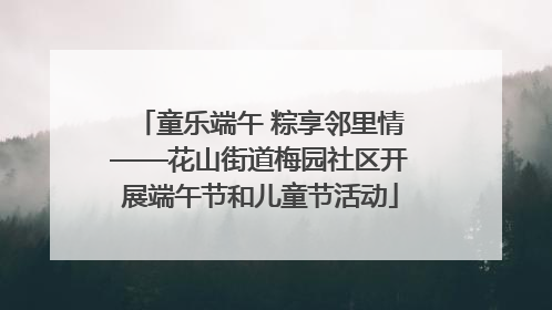 童乐端午 粽享邻里情——花山街道梅园社区开展端午节和儿童节活动