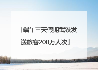 端午三天假期武铁发送旅客200万人次