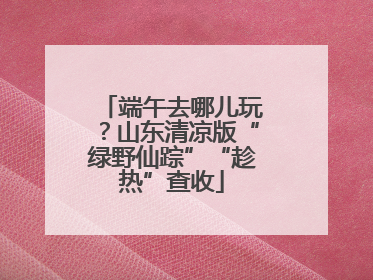 端午去哪儿玩？山东清凉版“绿野仙踪”“趁热”查收