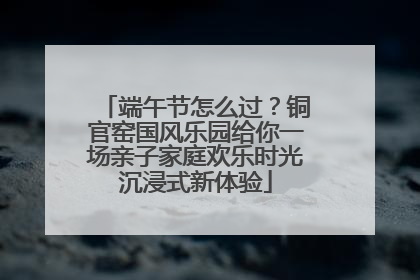端午节怎么过？铜官窑国风乐园给你一场亲子家庭欢乐时光沉浸式新体验