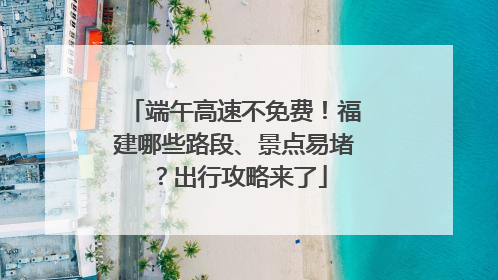 端午高速不免费！福建哪些路段、景点易堵？出行攻略来了