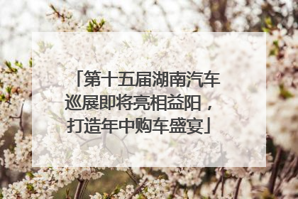 第十五届湖南汽车巡展即将亮相益阳，打造年中购车盛宴