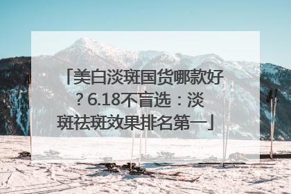 美白淡斑国货哪款好？6.18不盲选：淡斑祛斑效果排名第一