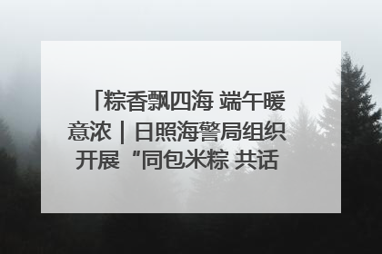 粽香飘四海 端午暖意浓｜日照海警局组织开展“同包米粽 共话端午”系列活动