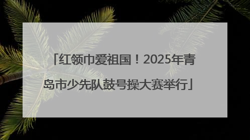 红领巾爱祖国！2025年青岛市少先队鼓号操大赛举行
