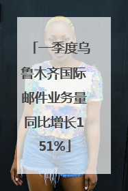 一季度乌鲁木齐国际邮件业务量同比增长151%