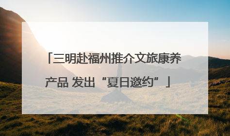 三明赴福州推介文旅康养产品 发出“夏日邀约”