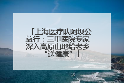 上海医疗队阿坝公益行：三甲医院专家深入高原山地给老乡“送健康”