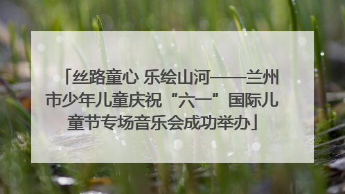 丝路童心 乐绘山河——兰州市少年儿童庆祝“六一”国际儿童节专场音乐会成功举办
