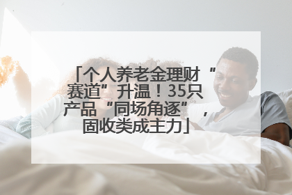 个人养老金理财“赛道”升温！35只产品“同场角逐”，固收类成主力