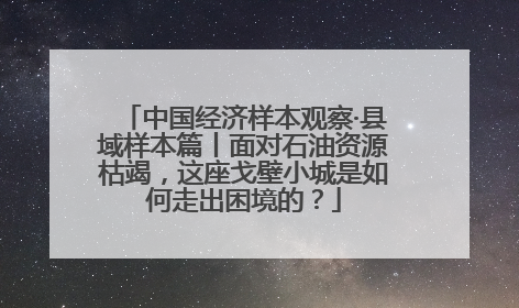 中国经济样本观察·县域样本篇丨面对石油资源枯竭，这座戈壁小城是如何走出困境的？