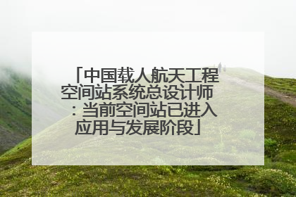 中国载人航天工程空间站系统总设计师：当前空间站已进入应用与发展阶段