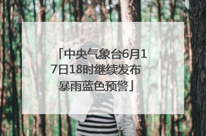 中央气象台6月17日18时继续发布暴雨蓝色预警