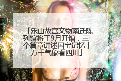 乐山故宫文物南迁陈列馆将于9月开馆，三个篇章讲述国宝记忆丨万千气象看四川